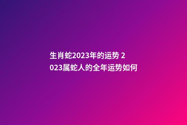 生肖蛇2023年的运势 2023属蛇人的全年运势如何-第1张-观点-玄机派